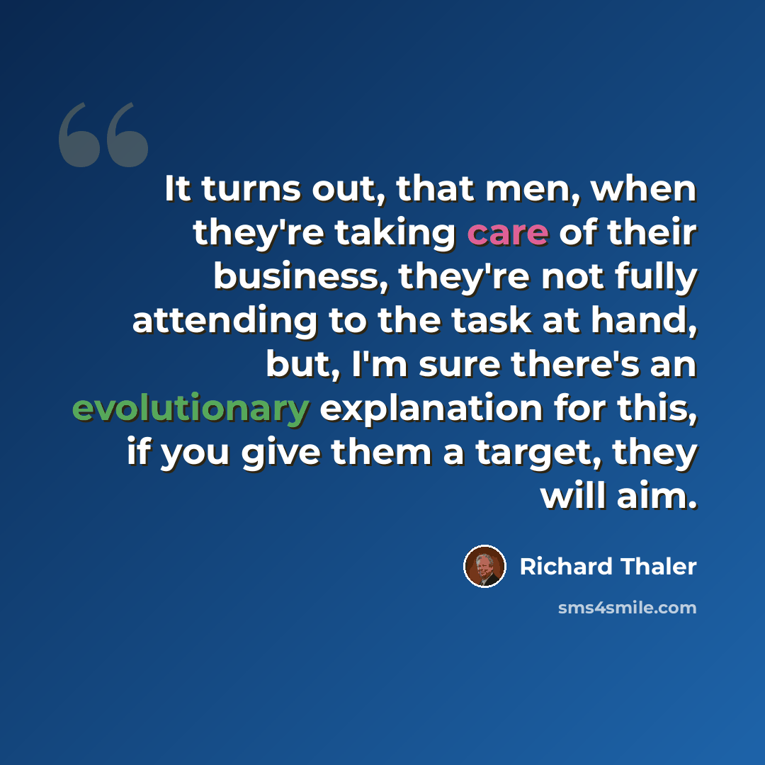 “It turns out, that men, when they're taking care of their business, they're not fully attending to the task at hand, but, I'm sure there's an evolutionary explanation for this, if you give them a target, they will aim.” quote by Richard Thaler