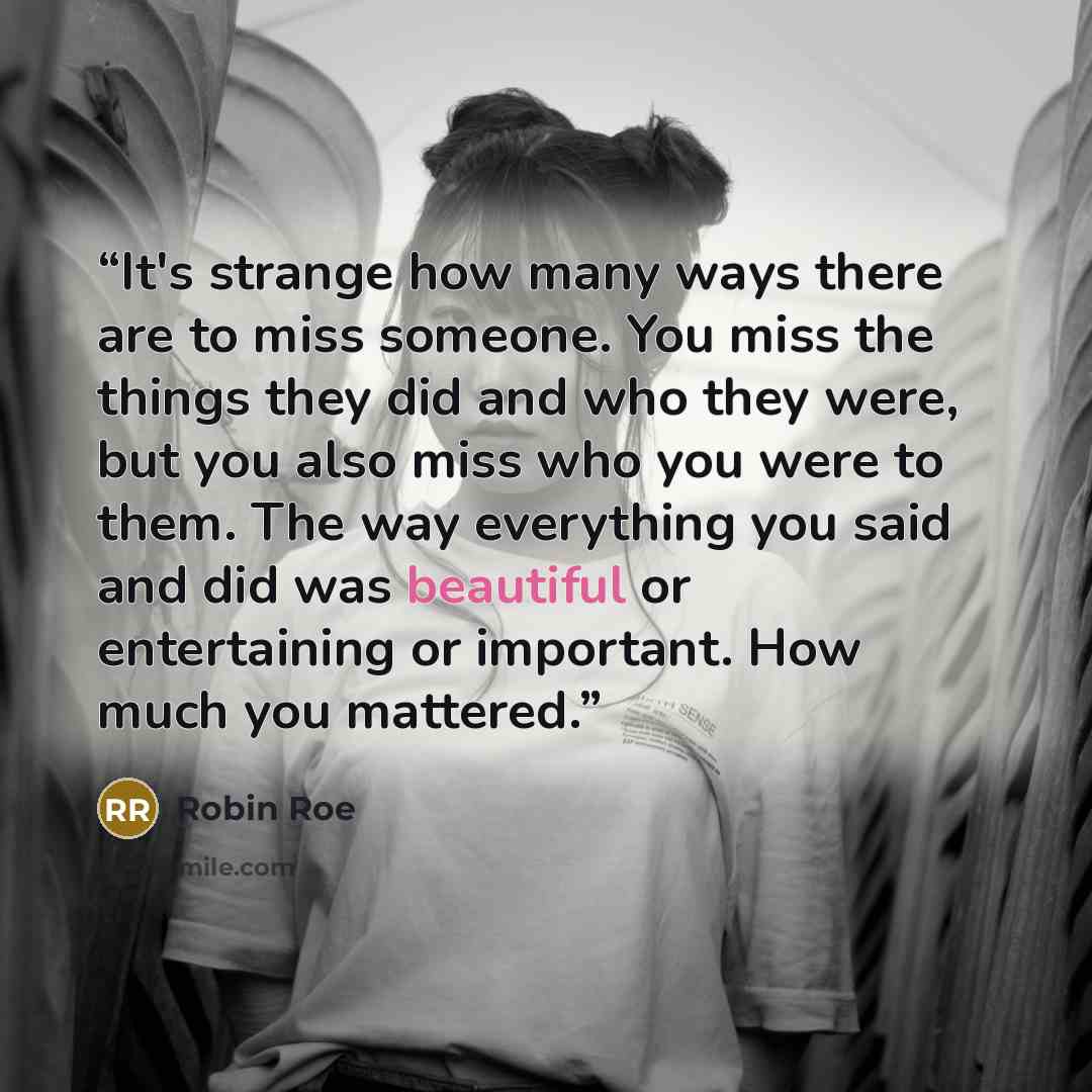 “It's strange how many ways there are to miss someone. You miss the things they did and who they were, but you also miss who you were to them. The way everything you said and did was beautiful or entertaining or important. How much you mattered.” quote by Robin Roe