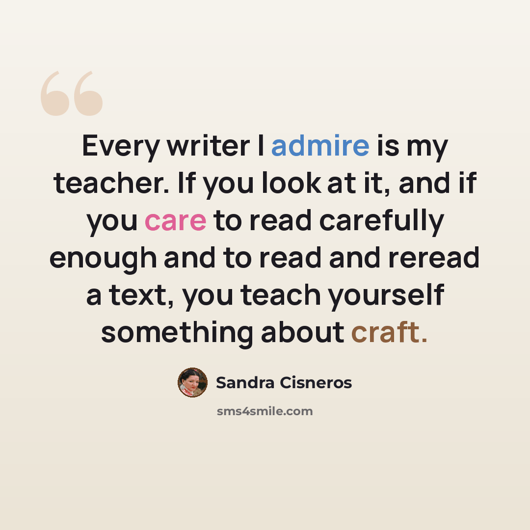 “Every writer I admire is my teacher. If you look at it, and if you care to read carefully enough and to read and reread a text, you teach yourself something about craft.” quote by Sandra Cisneros