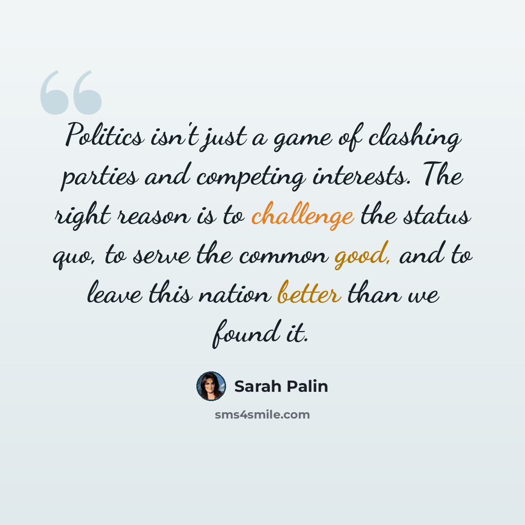 “Politics isn't just a game of clashing parties and competing interests. The right reason is to challenge the status quo, to serve the common good, and to leave this nation better than we found it.” quote by Sarah Palin