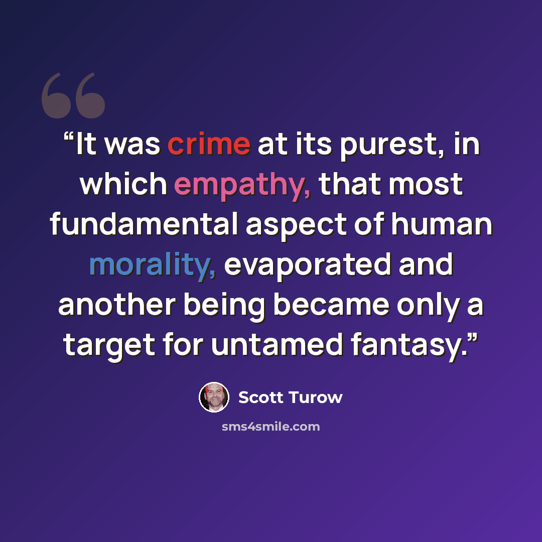 “It was crime at its purest, in which empathy, that most fundamental aspect of human morality, evaporated and another being became only a target for untamed fantasy.” quote by Scott Turow