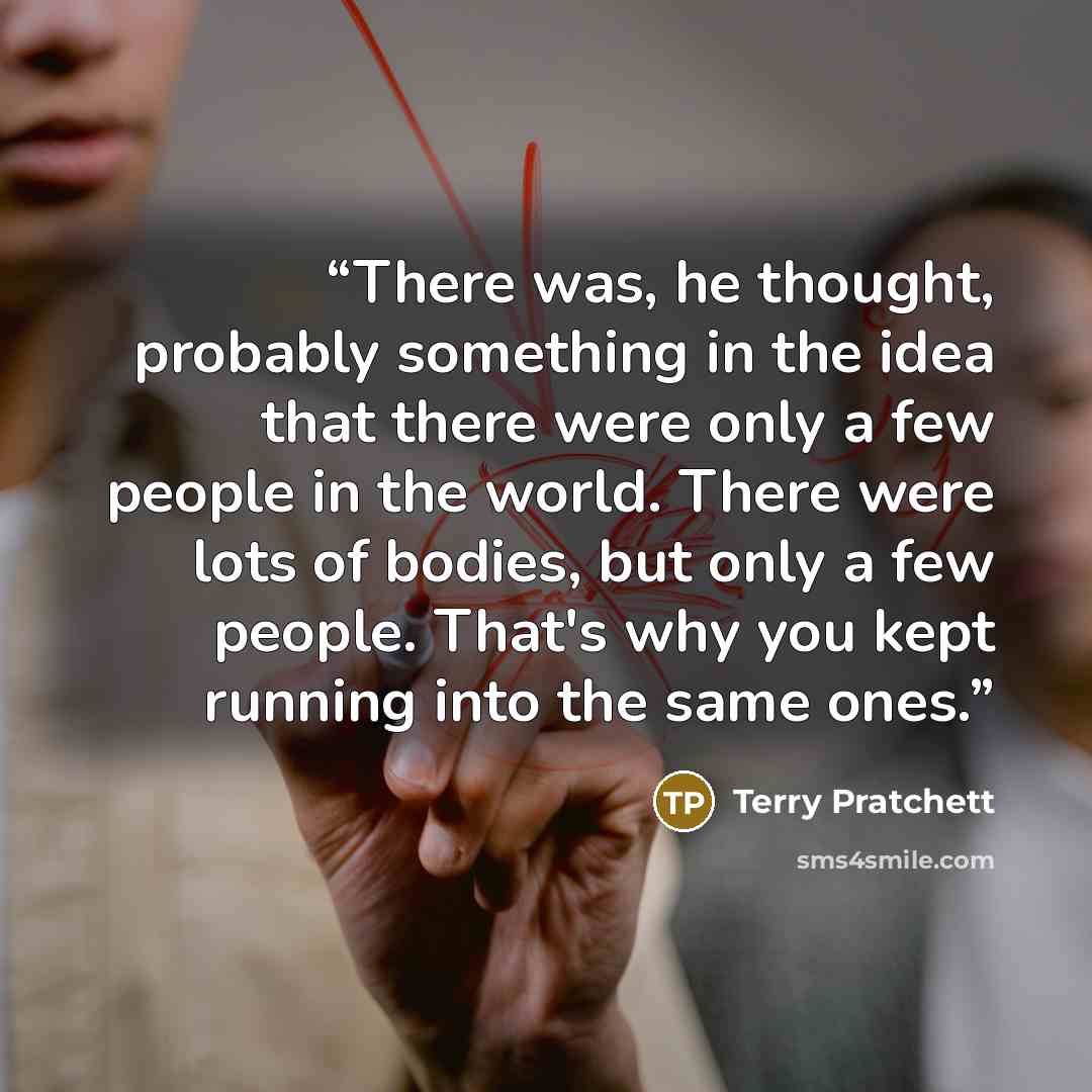 “There was, he thought, probably something in the idea that there were only a few people in the world. There were lots of bodies, but only a few people. That's why you kept running into the same ones.” quote by Terry Pratchett