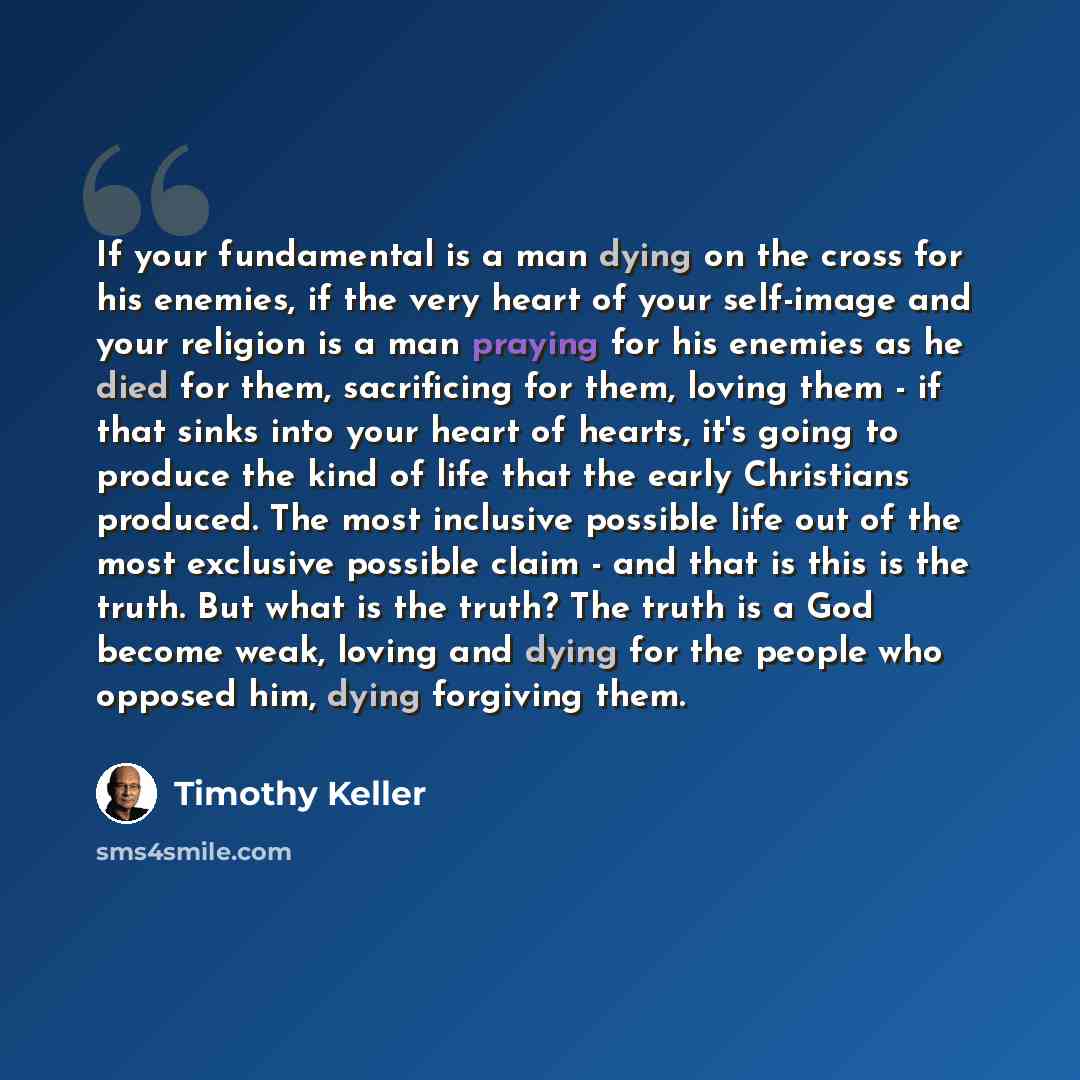 “If your fundamental is a man dying on the cross for his enemies, if the very heart of your self-image and your religion is a man praying for his enemies as he died for them, sacrificing for them, loving them - if that sinks into your heart of hearts, it's going to produce the kind of life that the…” quote by Timothy Keller