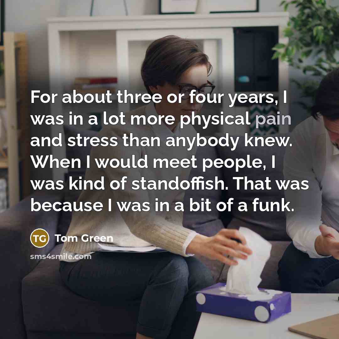 “For about three or four years, I was in a lot more physical pain and stress than anybody knew. When I would meet people, I was kind of standoffish. That was because I was in a bit of a funk.” quote by Tom Green