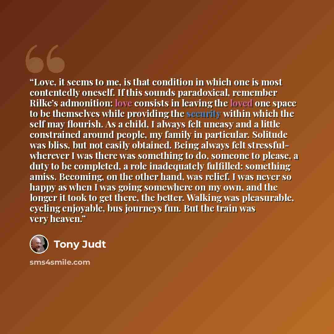 “Love, it seems to me, is that condition in which one is most contentedly oneself. If this sounds paradoxical, remember Rilke’s admonition: love consists in leaving the loved one space to be themselves while providing the security within which the self may flourish. As a child, I always felt uneasy…” quote by Tony Judt