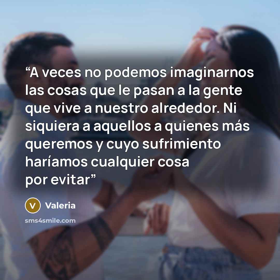“A veces no podemos imaginarnos las cosas que le pasan a la gente que vive a nuestro alrededor. Ni siquiera a aquellos a quienes más queremos y cuyo sufrimiento haríamos cualquier cosa por evitar” quote by Valeria