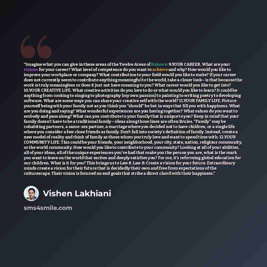 “Imagine what you can give in these areas of the Twelve Areas of Balance: 9.​YOUR CAREER. What are your visions for your career? What level of competence do you want to achieve and why? How would you like to improve your workplace or company? What contribution to your field would you like to make?…” quote by Vishen Lakhiani