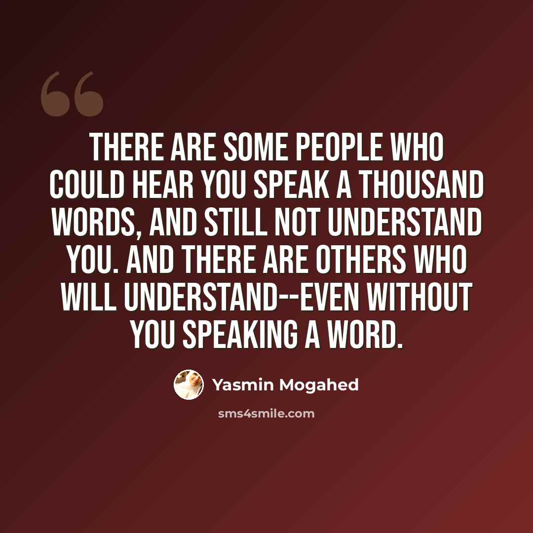 “There are some people who could hear you speak a thousand words, and still not understand you. And there are others who will understand--even without you speaking a word.” quote by Yasmin Mogahed