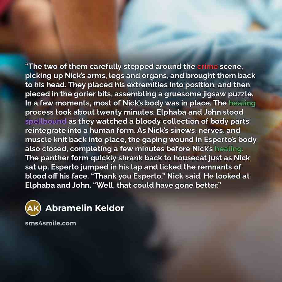 “The two of them carefully stepped around the crime scene, picking up Nick’s arms, legs and organs, and brought them back to his head. They placed his extremities into position, and then pieced in the gorier bits, assembling a gruesome jigsaw puzzle. In a few moments, most of Nick’s body was in…” quote by Abramelin Keldor