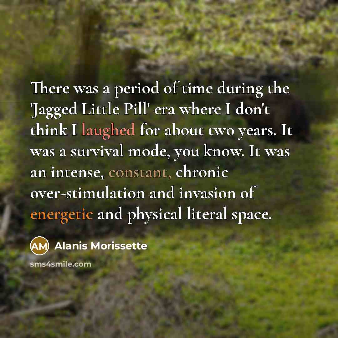 “There was a period of time during the 'Jagged Little Pill' era where I don't think I laughed for about two years. It was a survival mode, you know. It was an intense, constant, chronic over-stimulation and invasion of energetic and physical literal space.” quote by Alanis Morissette