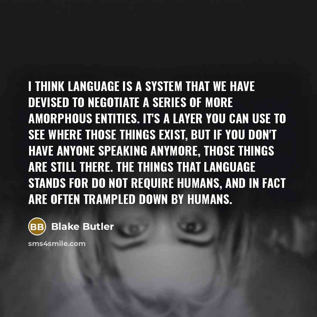 “I think language is a system that we have devised to negotiate a series of more amorphous entities. It's a layer you can use to see where those things exist, but if you don't have anyone speaking anymore, those things are still there. The things that language stands for do not require humans, and…” quote by Blake Butler