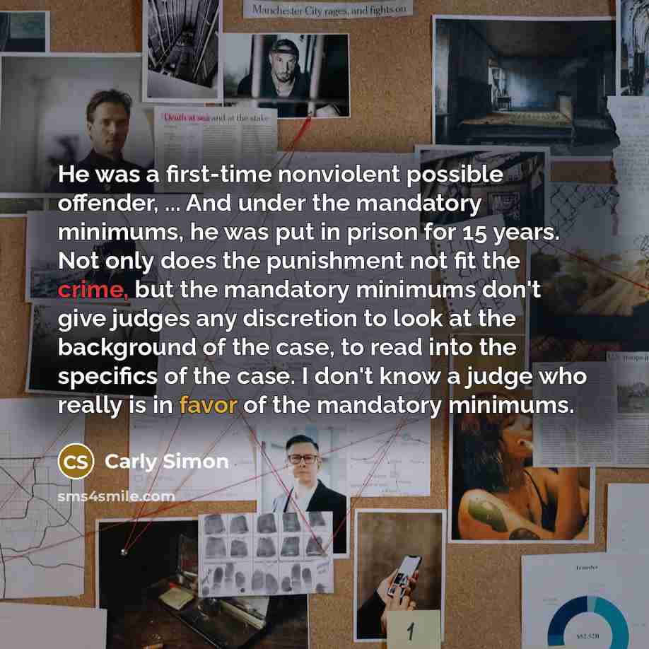“He was a first-time nonviolent possible offender, ... And under the mandatory minimums, he was put in prison for 15 years. Not only does the punishment not fit the crime, but the mandatory minimums don't give judges any discretion to look at the background of the case, to read into the specifics…” quote by Carly Simon