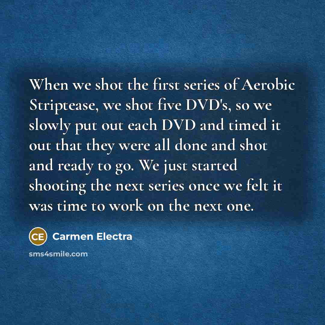 “When we shot the first series of Aerobic Striptease, we shot five DVD's, so we slowly put out each DVD and timed it out that they were all done and shot and ready to go. We just started shooting the next series once we felt it was time to work on the next one.” quote by Carmen Electra