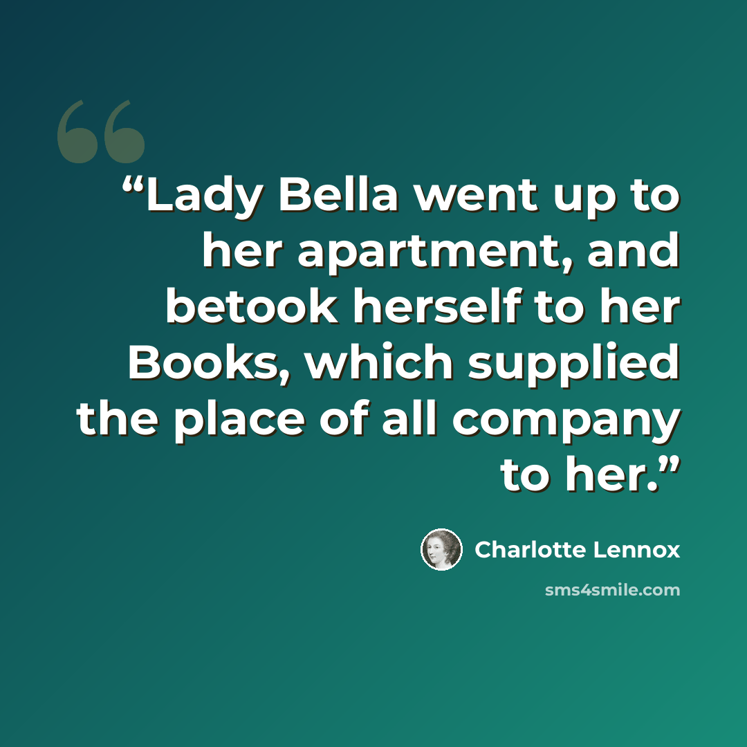 “Lady Bella went up to her apartment, and betook herself to her Books, which supplied the place of all company to her.” quote by Charlotte Lennox
