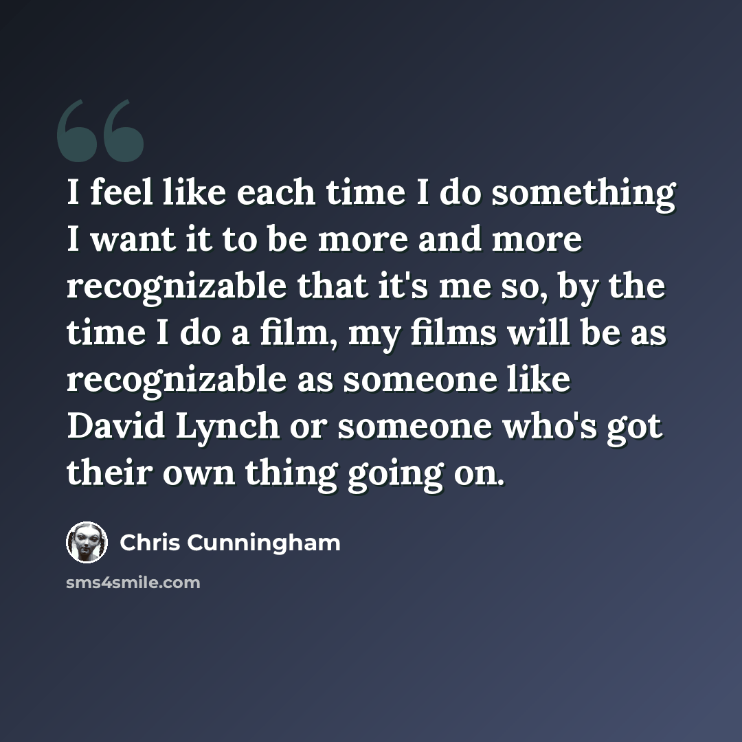 “I feel like each time I do something I want it to be more and more recognizable that it's me so, by the time I do a film, my films will be as recognizable as someone like David Lynch or someone who's got their own thing going on.” quote by Chris Cunningham