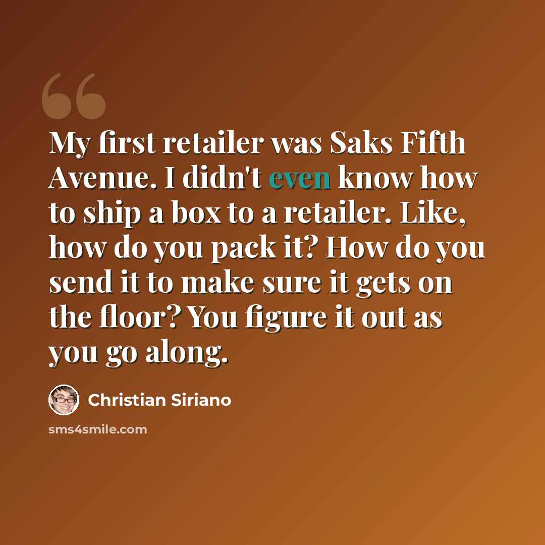 “My first retailer was Saks Fifth Avenue. I didn't even know how to ship a box to a retailer. Like, how do you pack it? How do you send it to make sure it gets on the floor? You figure it out as you go along.” quote by Christian Siriano
