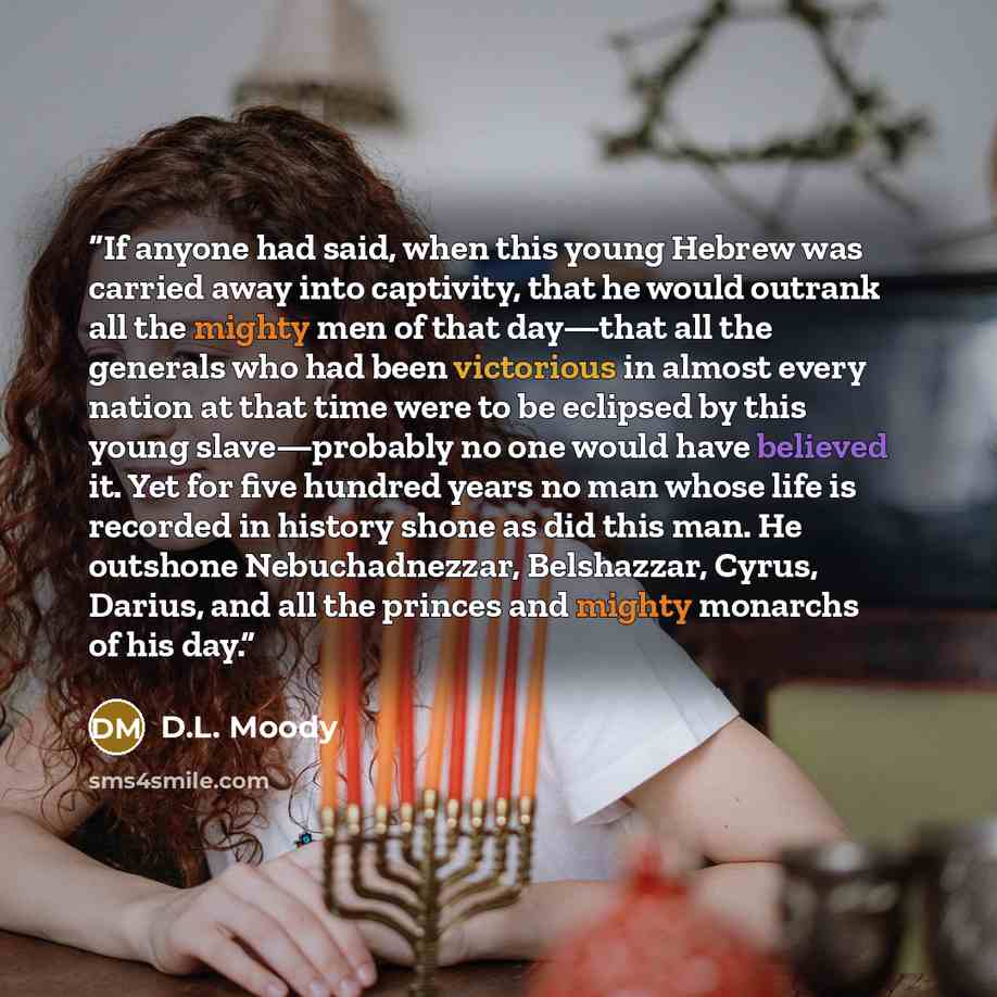 “If anyone had said, when this young Hebrew was carried away into captivity, that he would outrank all the mighty men of that day—that all the generals who had been victorious in almost every nation at that time were to be eclipsed by this young slave—probably no one would have believed it. Yet for…” quote by D.L. Moody