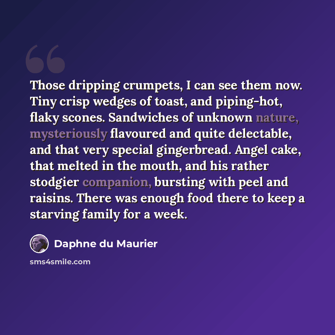 “Those dripping crumpets, I can see them now. Tiny crisp wedges of toast, and piping-hot, flaky scones. Sandwiches of unknown nature, mysteriously flavoured and quite delectable, and that very special gingerbread. Angel cake, that melted in the mouth, and his rather stodgier companion, bursting…” quote by Daphne du Maurier