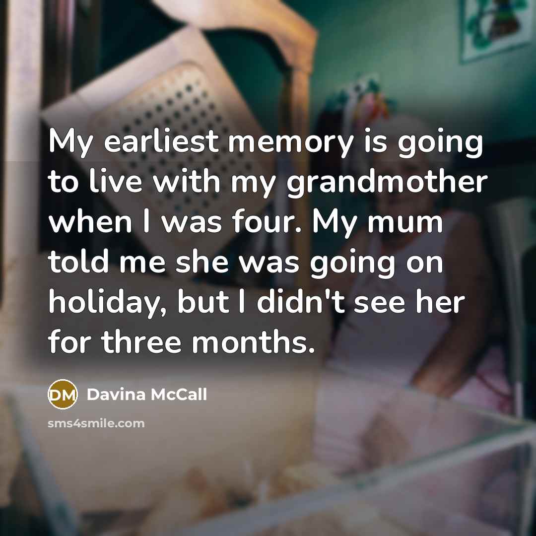 “My earliest memory is going to live with my grandmother when I was four. My mum told me she was going on holiday, but I didn't see her for three months.” quote by Davina McCall