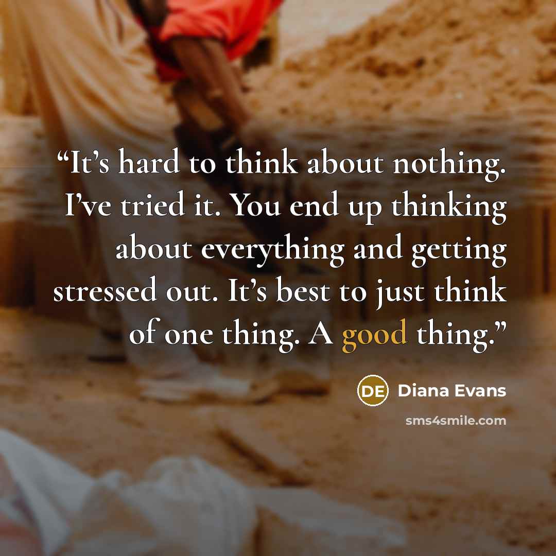“It’s hard to think about nothing. I’ve tried it. You end up thinking about everything and getting stressed out. It’s best to just think of one thing. A good thing.” quote by Diana Evans