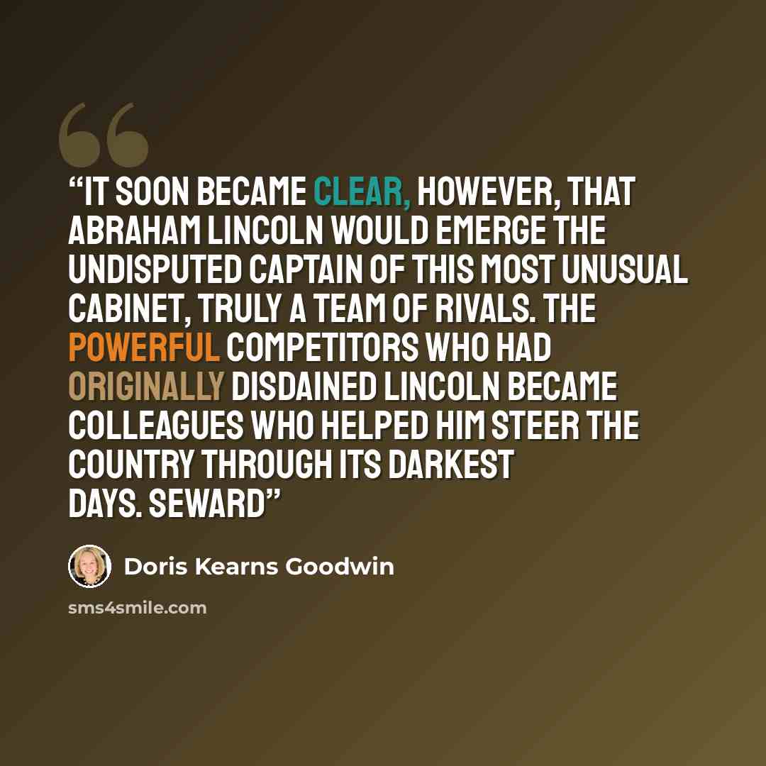 “It soon became clear, however, that Abraham Lincoln would emerge the undisputed captain of this most unusual cabinet, truly a team of rivals. The powerful competitors who had originally disdained Lincoln became colleagues who helped him steer the country through its darkest days. Seward” quote by Doris Kearns Goodwin