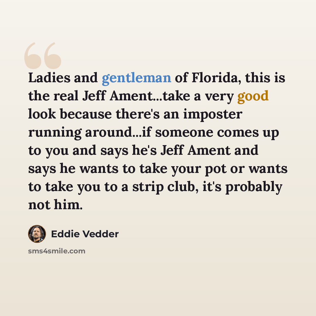 “Ladies and gentleman of Florida, this is the real Jeff Ament...take a very good look because there's an imposter running around...if someone comes up to you and says he's Jeff Ament and says he wants to take your pot or wants to take you to a strip club, it's probably not him.” quote by Eddie Vedder
