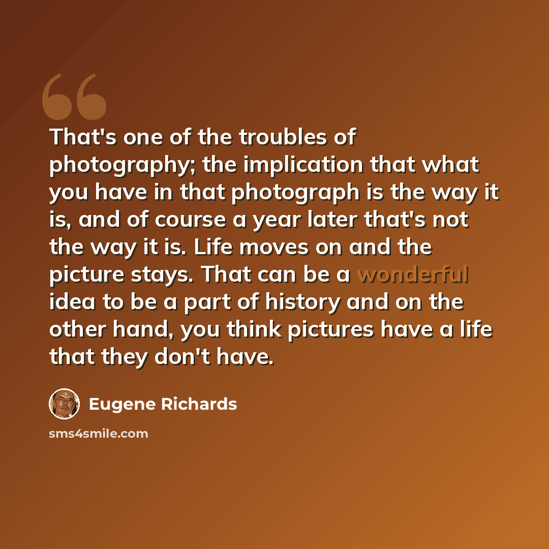 “That's one of the troubles of photography; the implication that what you have in that photograph is the way it is, and of course a year later that's not the way it is. Life moves on and the picture stays. That can be a wonderful idea to be a part of history and on the other hand, you think…” quote by Eugene Richards