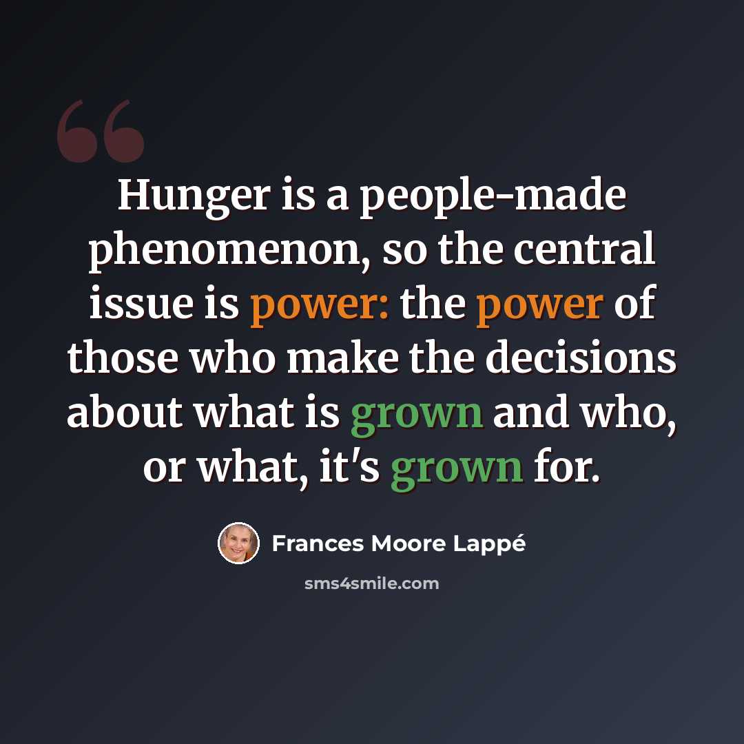 “Hunger is a people-made phenomenon, so the central issue is power: the power of those who make the decisions about what is grown and who, or what, it's grown for.” quote by Frances Moore Lappé