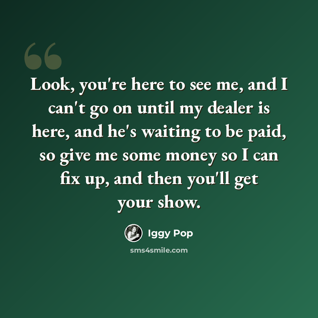 “Look, you're here to see me, and I can't go on until my dealer is here, and he's waiting to be paid, so give me some money so I can fix up, and then you'll get your show.” quote by Iggy Pop