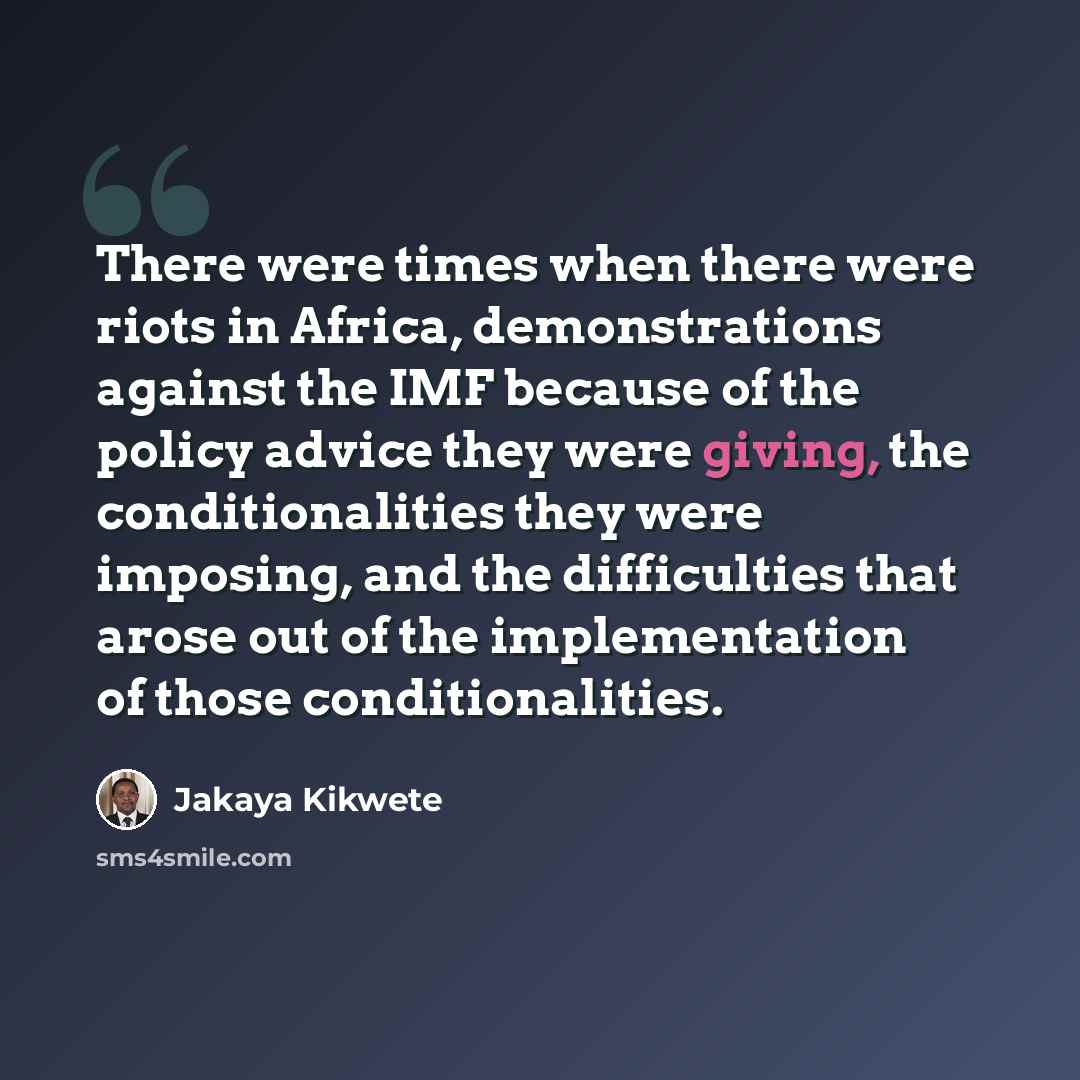 “There were times when there were riots in Africa, demonstrations against the IMF because of the policy advice they were giving, the conditionalities they were imposing, and the difficulties that arose out of the implementation of those conditionalities.” quote by Jakaya Kikwete