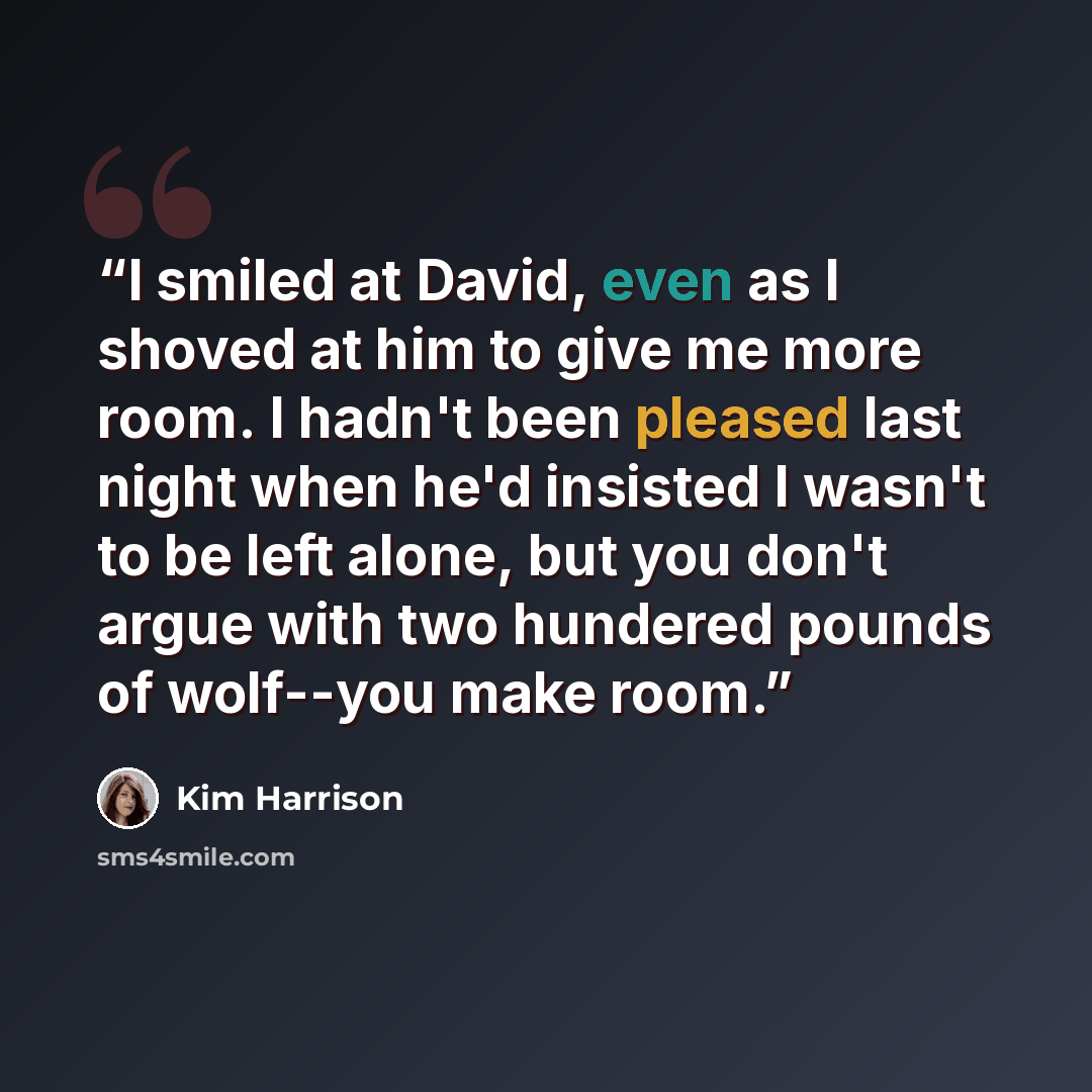 “I smiled at David, even as I shoved at him to give me more room. I hadn't been pleased last night when he'd insisted I wasn't to be left alone, but you don't argue with two hundered pounds of wolf--you make room.” quote by Kim Harrison