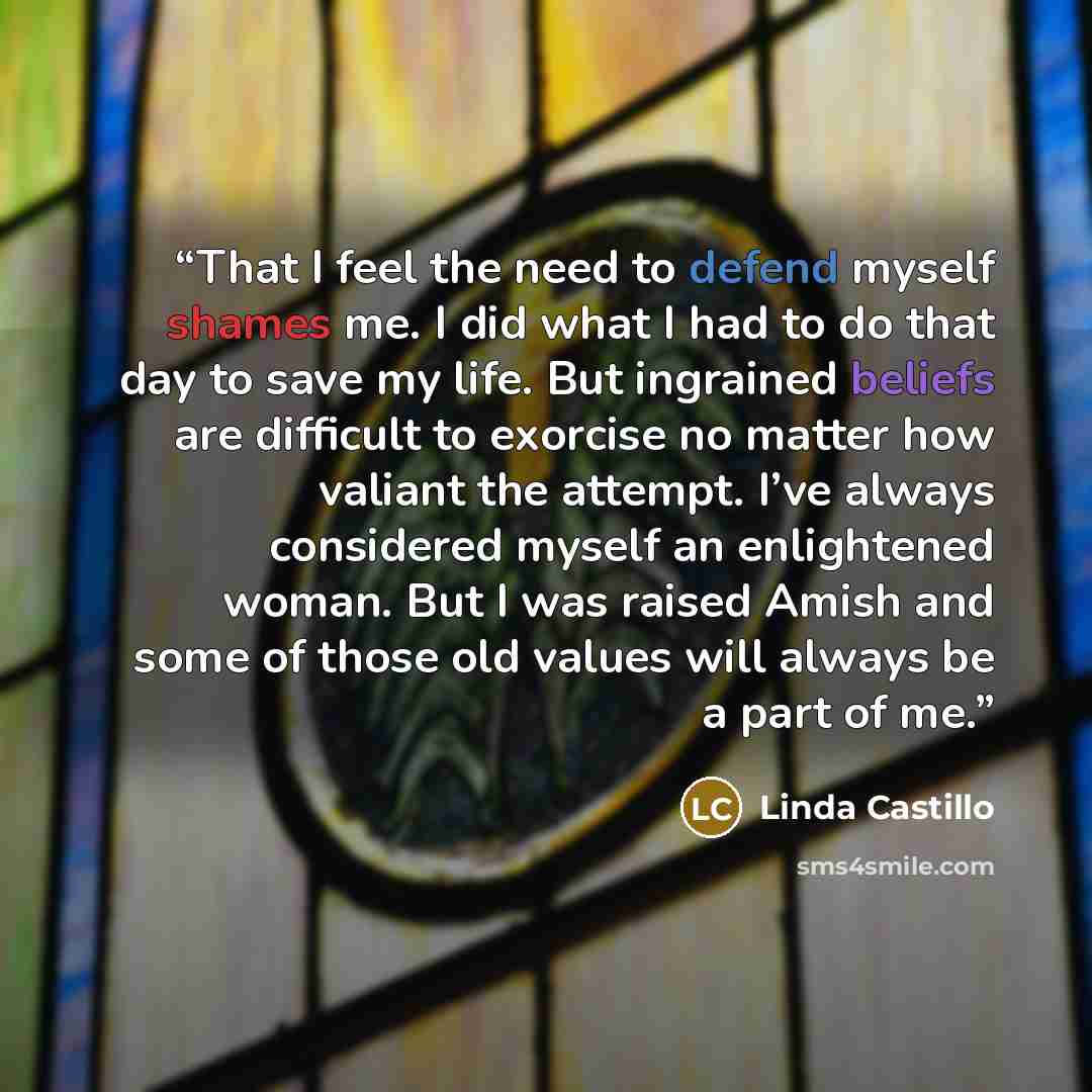 “That I feel the need to defend myself shames me. I did what I had to do that day to save my life. But ingrained beliefs are difficult to exorcise no matter how valiant the attempt. I’ve always considered myself an enlightened woman. But I was raised Amish and some of those old values will always…” quote by Linda Castillo