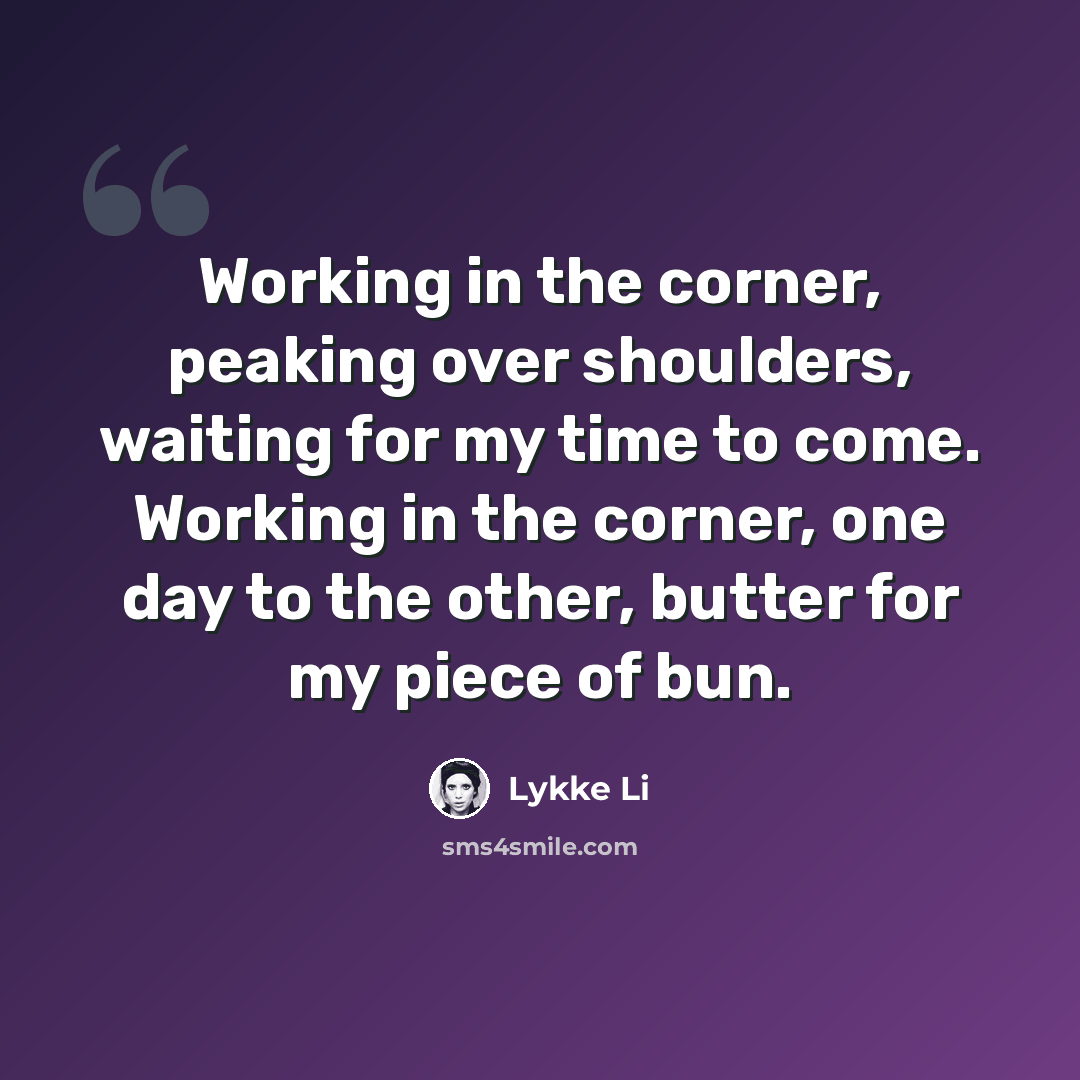 “Working in the corner, peaking over shoulders, waiting for my time to come. Working in the corner, one day to the other, butter for my piece of bun.” quote by Lykke Li
