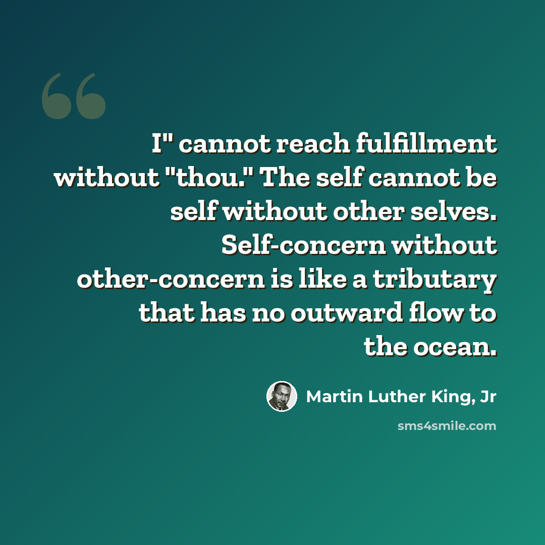 “I" cannot reach fulfillment without "thou." The self cannot be self without other selves. Self-concern without other-concern is like a tributary that has no outward flow to the ocean.” quote by Martin Luther King, Jr