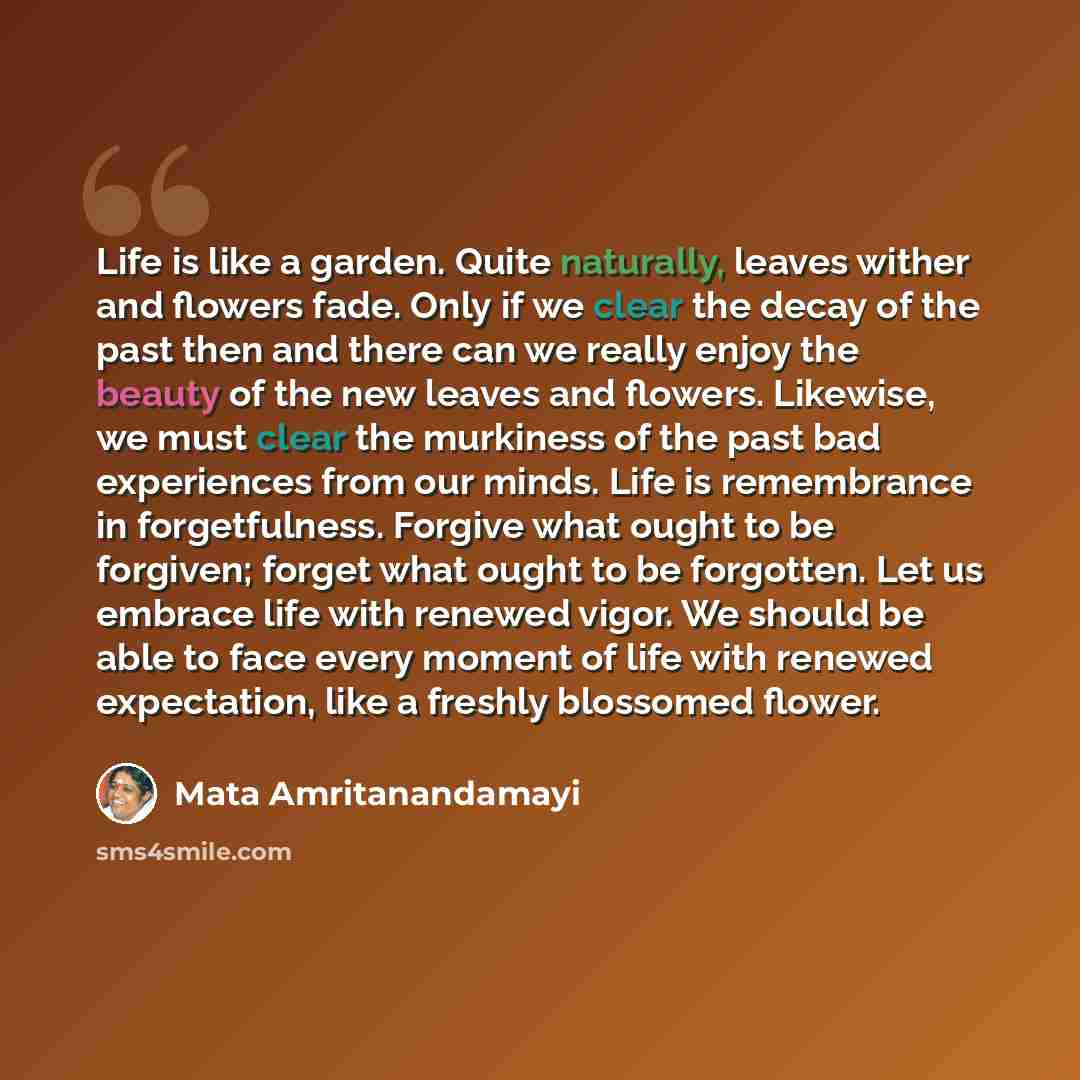 “Life is like a garden. Quite naturally, leaves wither and flowers fade. Only if we clear the decay of the past then and there can we really enjoy the beauty of the new leaves and flowers. Likewise, we must clear the murkiness of the past bad experiences from our minds. Life is remembrance in…” quote by Mata Amritanandamayi