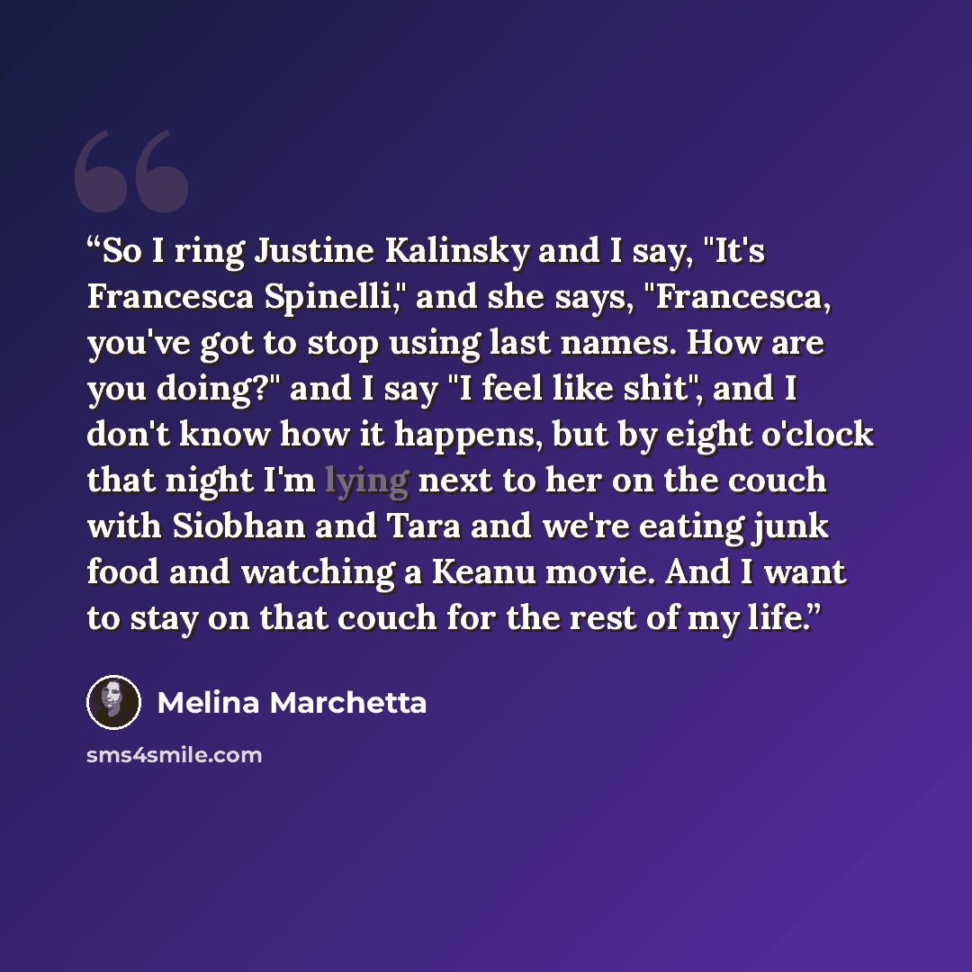 “So I ring Justine Kalinsky and I say, "It's Francesca Spinelli," and she says, "Francesca, you've got to stop using last names. How are you doing?" and I say "I feel like shit", and I don't know how it happens, but by eight o'clock that night I'm lying next to her on the couch with Siobhan and…” quote by Melina Marchetta