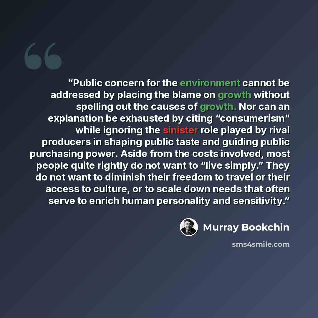 “Public concern for the environment cannot be addressed by placing the blame on growth without spelling out the causes of growth. Nor can an explanation be exhausted by citing “consumerism” while ignoring the sinister role played by rival producers in shaping public taste and guiding public…” quote by Murray Bookchin