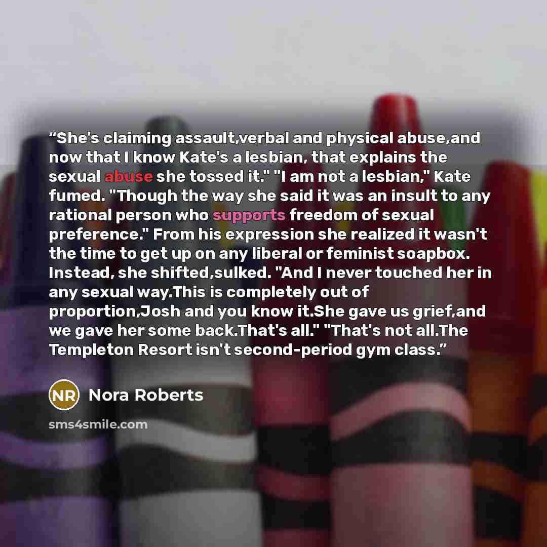 “She's claiming assault,verbal and physical abuse,and now that I know Kate's a lesbian, that explains the sexual abuse she tossed it." "I am not a lesbian," Kate fumed. "Though the way she said it was an insult to any rational person who supports freedom of sexual preference." From his expression…” quote by Nora Roberts
