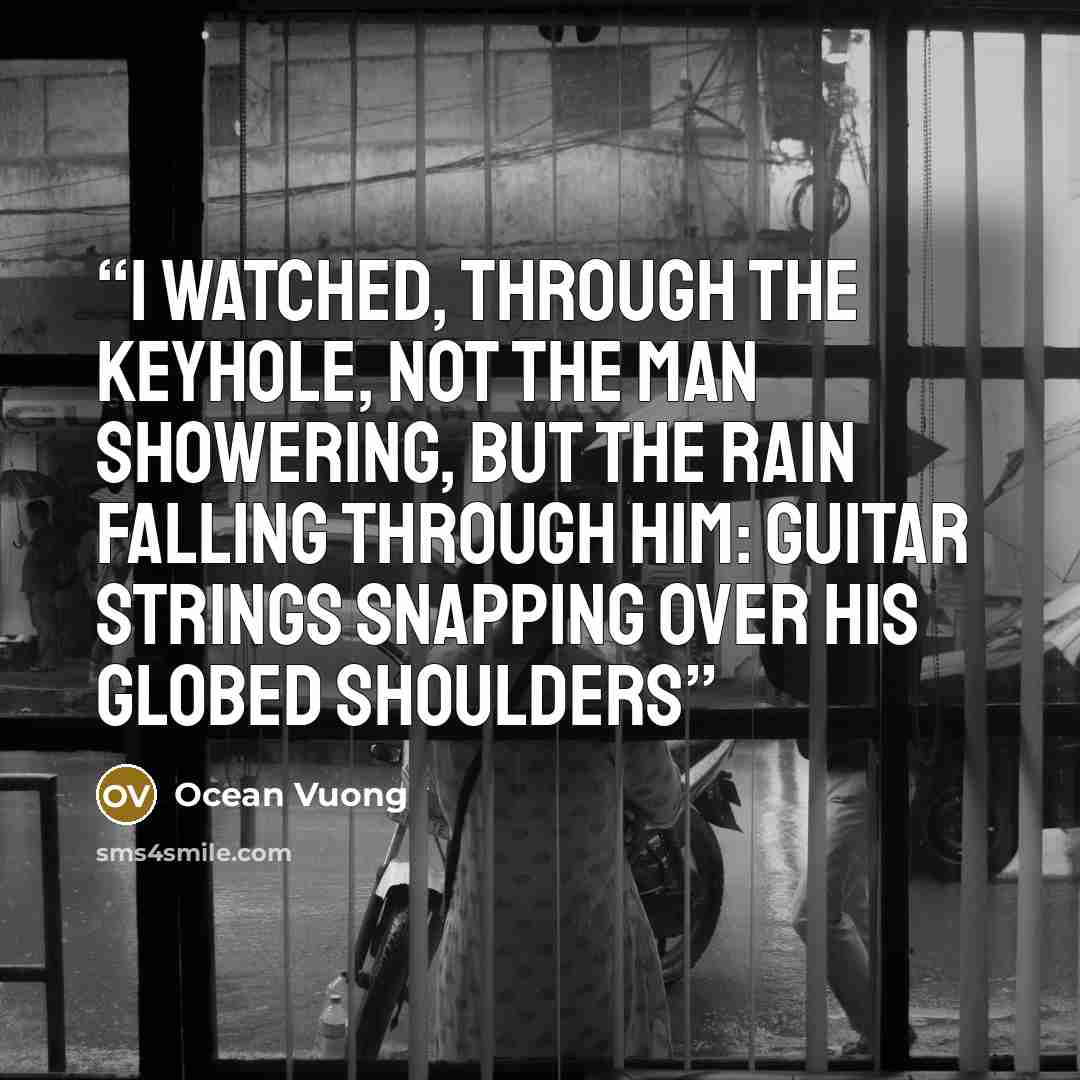 “I watched, through the keyhole, not the man showering, but the rain falling through him: guitar strings snapping over his globed shoulders” quote by Ocean Vuong