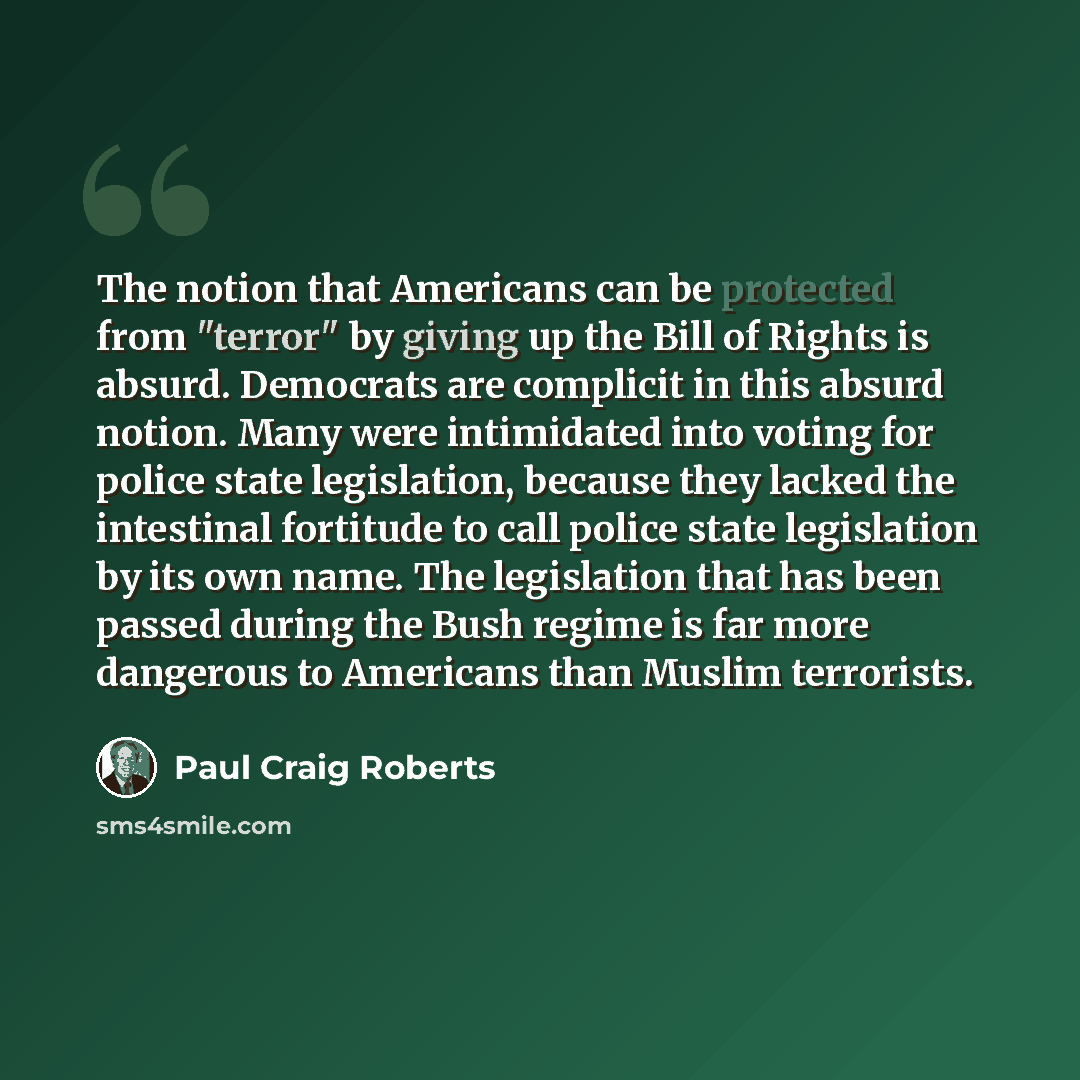 “The notion that Americans can be protected from "terror" by giving up the Bill of Rights is absurd. Democrats are complicit in this absurd notion. Many were intimidated into voting for police state legislation, because they lacked the intestinal fortitude to call police state legislation by its…” quote by Paul Craig Roberts
