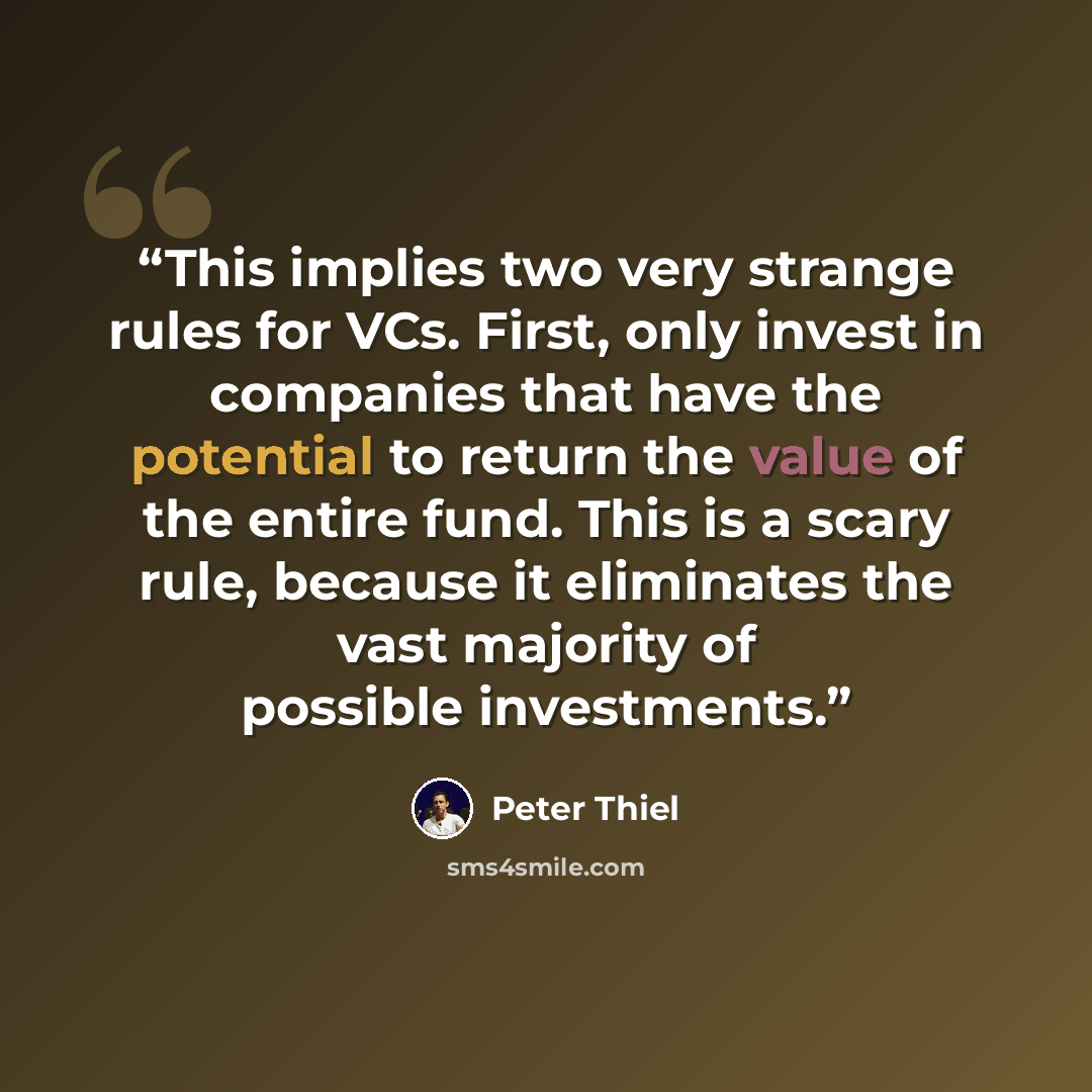 “This implies two very strange rules for VCs. First, only invest in companies that have the potential to return the value of the entire fund. This is a scary rule, because it eliminates the vast majority of possible investments.” quote by Peter Thiel
