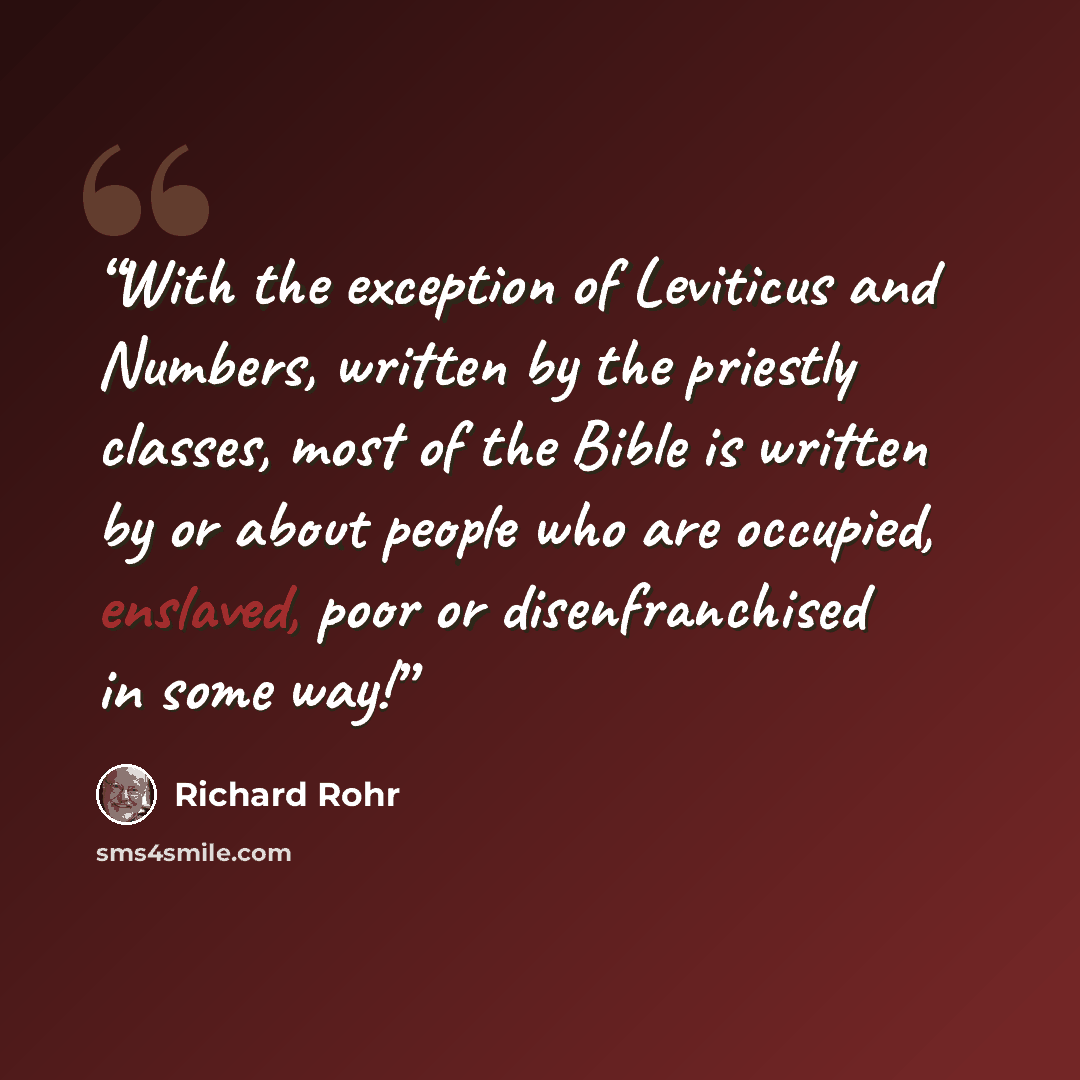 “With the exception of Leviticus and Numbers, written by the priestly classes, most of the Bible is written by or about people who are occupied, enslaved, poor or disenfranchised in some way!” quote by Richard Rohr