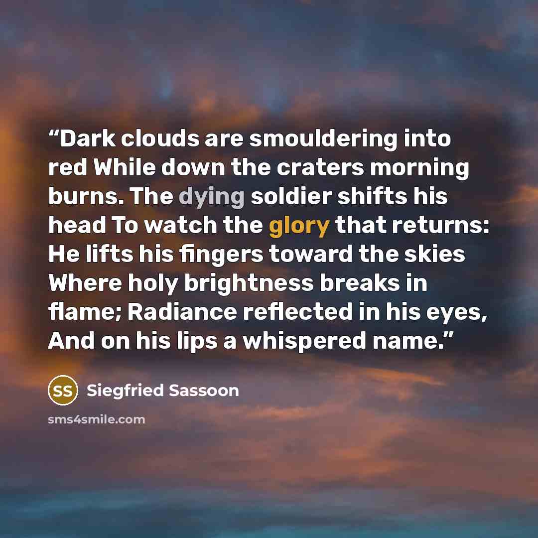 “Dark clouds are smouldering into red While down the craters morning burns. The dying soldier shifts his head To watch the glory that returns: He lifts his fingers toward the skies Where holy brightness breaks in flame; Radiance reflected in his eyes, And on his lips a whispered name.” quote by Siegfried Sassoon
