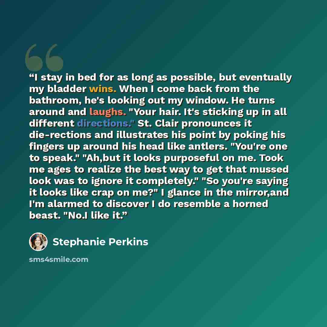 “I stay in bed for as long as possible, but eventually my bladder wins. When I come back from the bathroom, he's looking out my window. He turns around and laughs. "Your hair. It's sticking up in all different directions." St. Clair pronounces it die-rections and illustrates his point by poking his…” quote by Stephanie Perkins