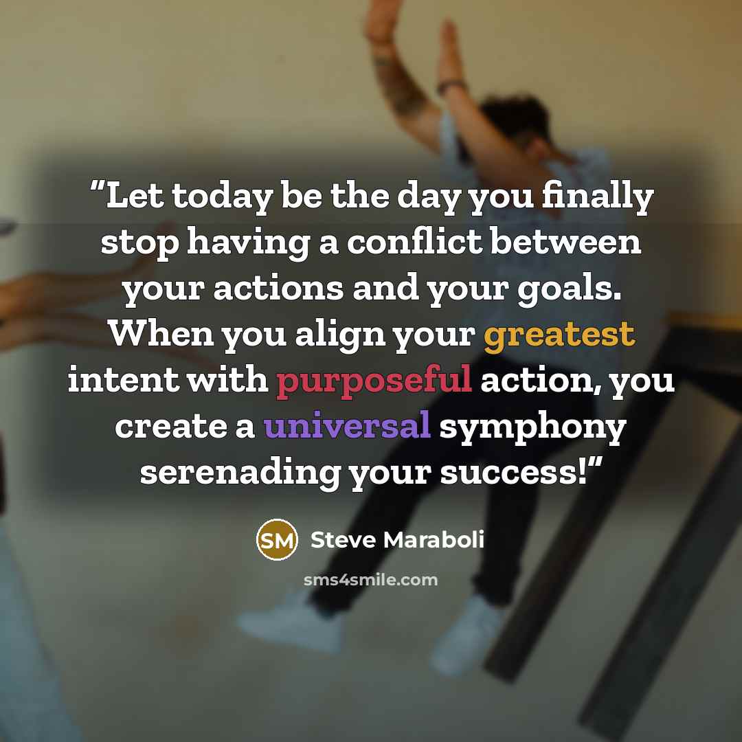“Let today be the day you finally stop having a conflict between your actions and your goals. When you align your greatest intent with purposeful action, you create a universal symphony serenading your success!” quote by Steve Maraboli