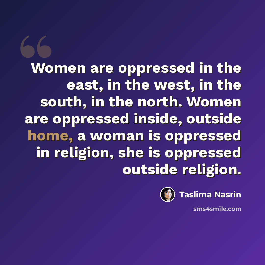 “Women are oppressed in the east, in the west, in the south, in the north. Women are oppressed inside, outside home, a woman is oppressed in religion, she is oppressed outside religion.” quote by Taslima Nasrin