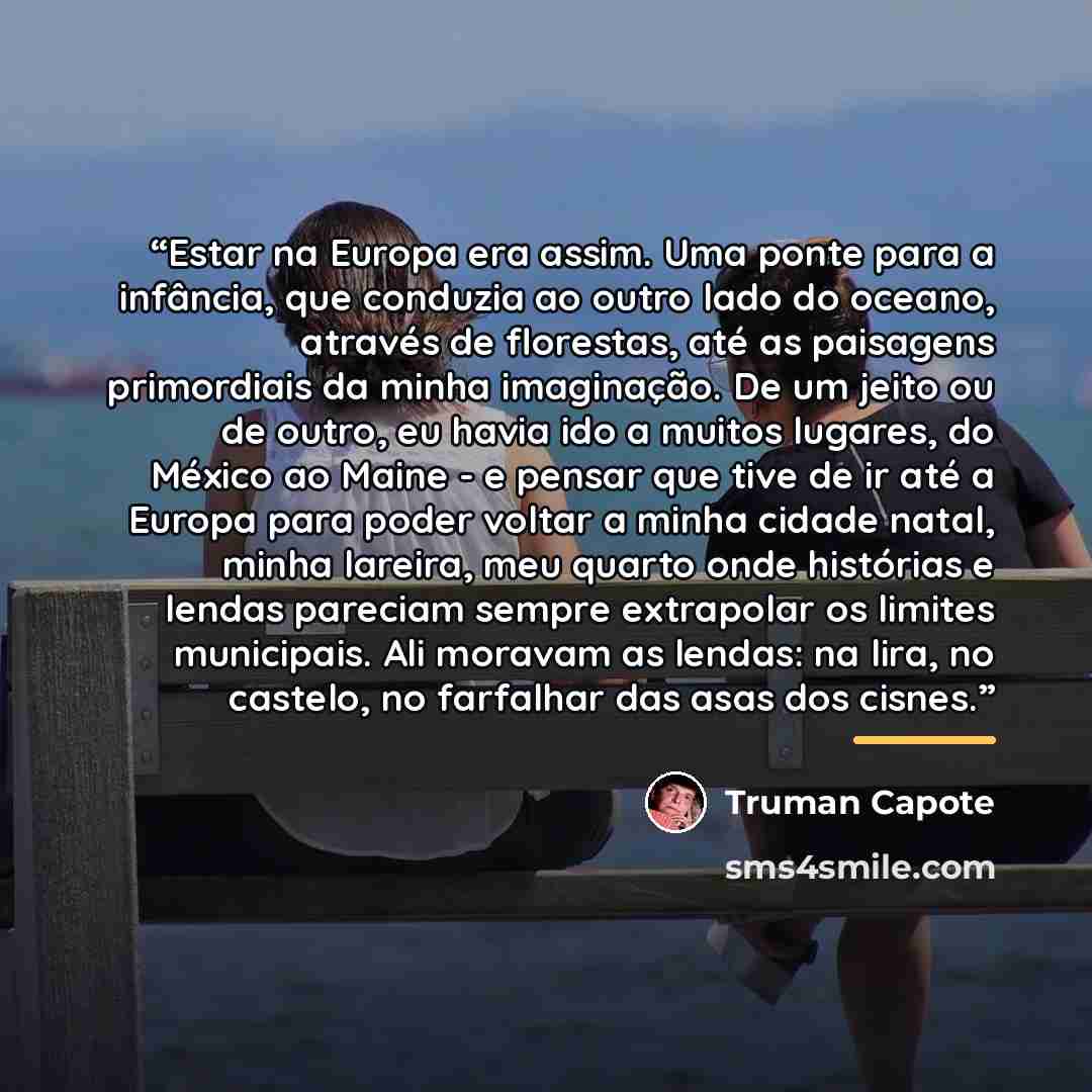 “Estar na Europa era assim. Uma ponte para a infância, que conduzia ao outro lado do oceano, através de florestas, até as paisagens primordiais da minha imaginação. De um jeito ou de outro, eu havia ido a muitos lugares, do México ao Maine - e pensar que tive de ir até a Europa para poder voltar a…” quote by Truman Capote