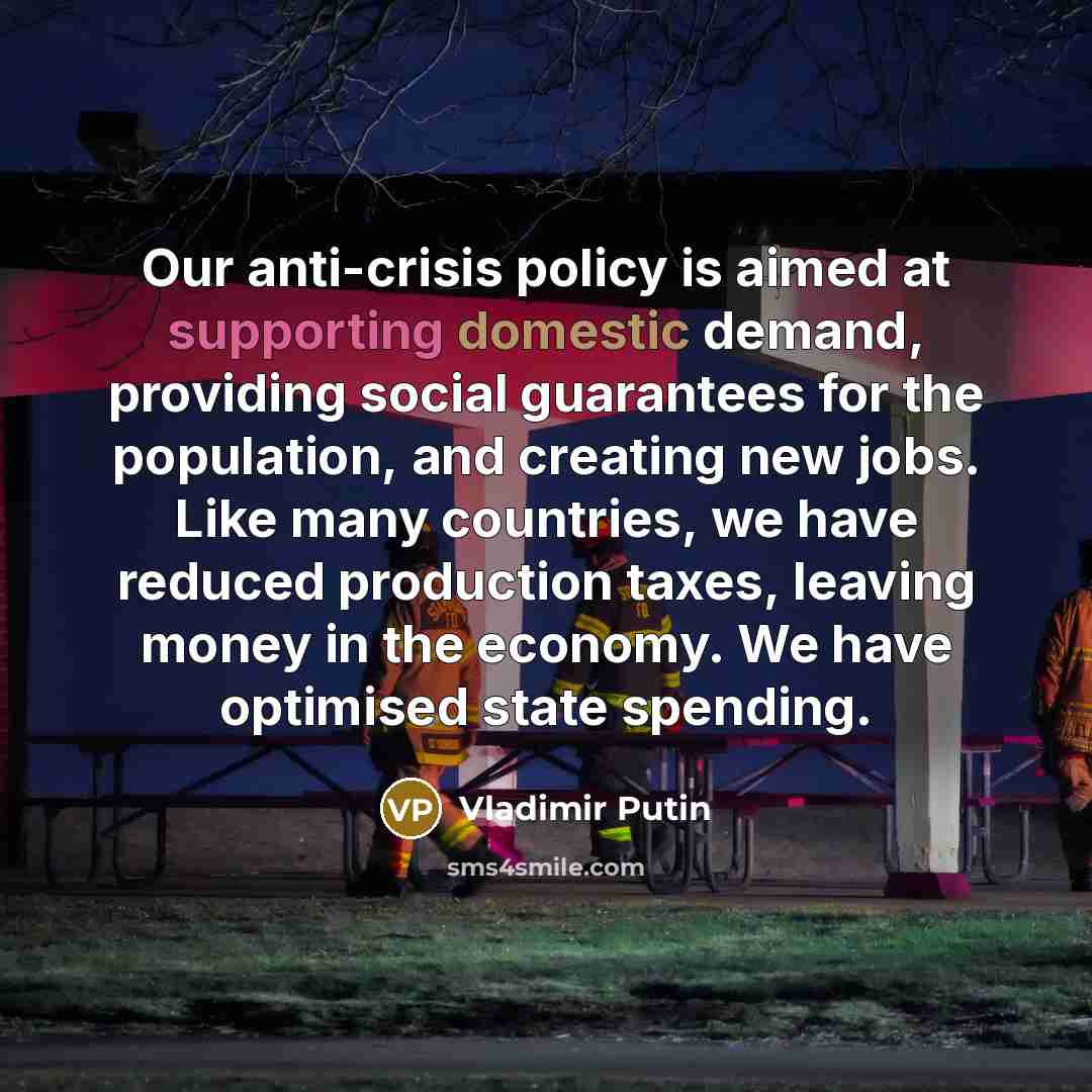 “Our anti-crisis policy is aimed at supporting domestic demand, providing social guarantees for the population, and creating new jobs. Like many countries, we have reduced production taxes, leaving money in the economy. We have optimised state spending.” quote by Vladimir Putin