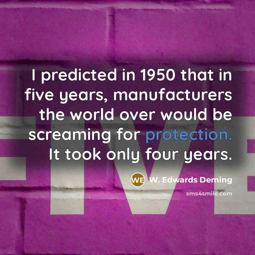 “I predicted in 1950 that in five years, manufacturers the world over would be screaming for protection. It took only four years.” quote by W. Edwards Deming