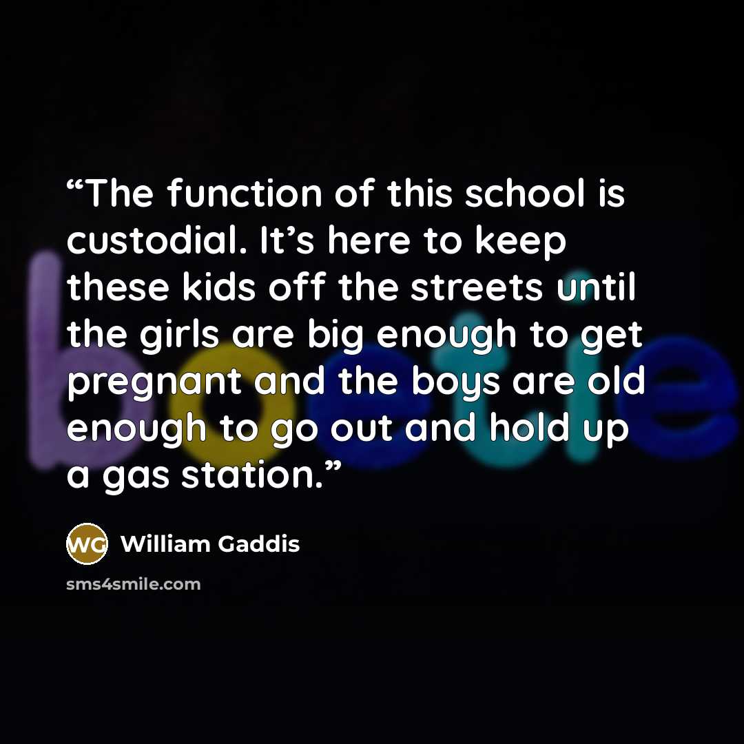“The function of this school is custodial. It’s here to keep these kids off the streets until the girls are big enough to get pregnant and the boys are old enough to go out and hold up a gas station.” quote by William Gaddis